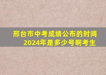 邢台市中考成绩公布的时间2024年是多少号啊考生