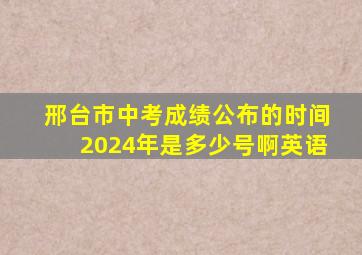 邢台市中考成绩公布的时间2024年是多少号啊英语