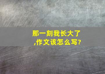 那一刻我长大了,作文该怎么写?