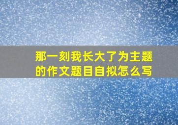 那一刻我长大了为主题的作文题目自拟怎么写