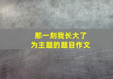 那一刻我长大了为主题的题目作文