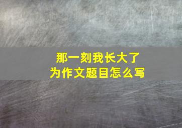 那一刻我长大了为作文题目怎么写