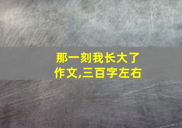 那一刻我长大了作文,三百字左右