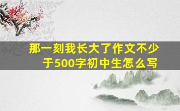 那一刻我长大了作文不少于500字初中生怎么写