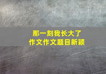 那一刻我长大了作文作文题目新颖