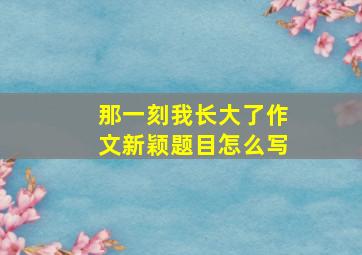 那一刻我长大了作文新颖题目怎么写