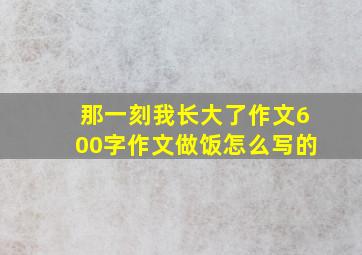 那一刻我长大了作文600字作文做饭怎么写的