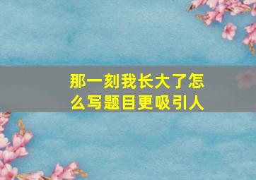 那一刻我长大了怎么写题目更吸引人