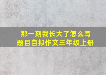 那一刻我长大了怎么写题目自拟作文三年级上册