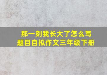 那一刻我长大了怎么写题目自拟作文三年级下册