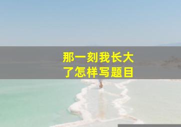 那一刻我长大了怎样写题目