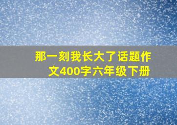 那一刻我长大了话题作文400字六年级下册