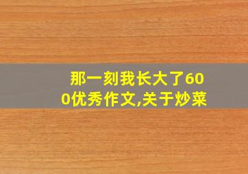 那一刻我长大了600优秀作文,关于炒菜