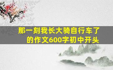 那一刻我长大骑自行车了的作文600字初中开头