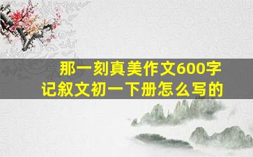 那一刻真美作文600字记叙文初一下册怎么写的