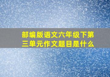 部编版语文六年级下第三单元作文题目是什么