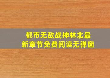 都市无敌战神林北最新章节免费阅读无弹窗