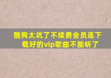 酷狗太坑了不续费会员连下载好的vip歌曲不能听了