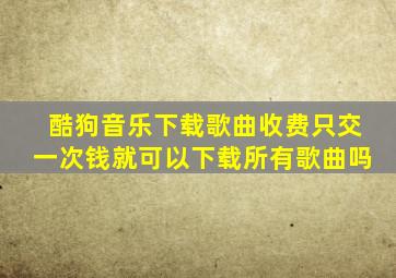 酷狗音乐下载歌曲收费只交一次钱就可以下载所有歌曲吗