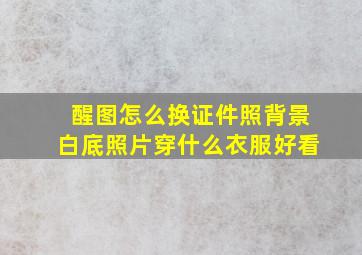 醒图怎么换证件照背景白底照片穿什么衣服好看