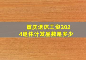 重庆退休工资2024退休计发基数是多少