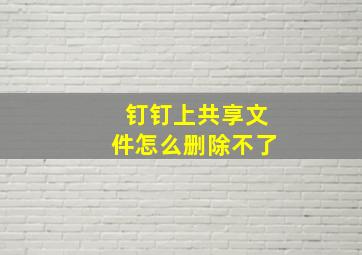 钉钉上共享文件怎么删除不了