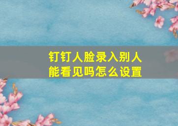 钉钉人脸录入别人能看见吗怎么设置