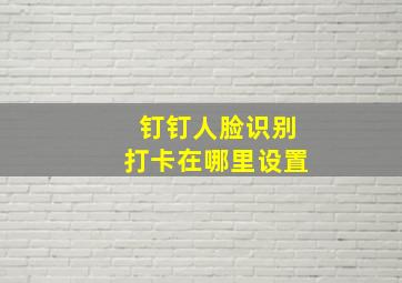 钉钉人脸识别打卡在哪里设置