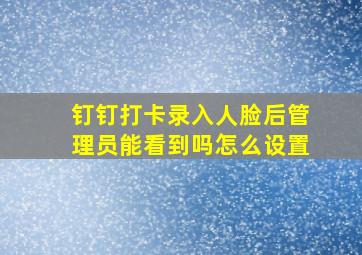 钉钉打卡录入人脸后管理员能看到吗怎么设置