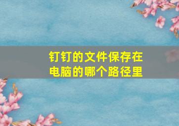 钉钉的文件保存在电脑的哪个路径里