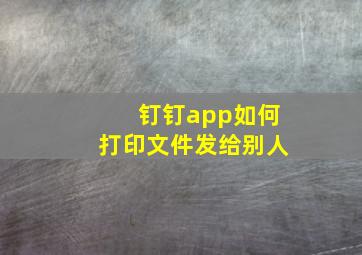 钉钉app如何打印文件发给别人