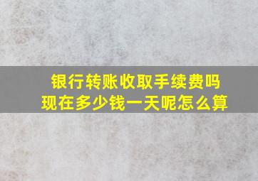 银行转账收取手续费吗现在多少钱一天呢怎么算