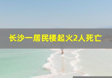 长沙一居民楼起火2人死亡