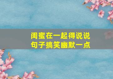 闺蜜在一起得说说句子搞笑幽默一点