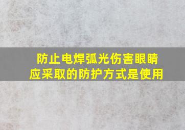 防止电焊弧光伤害眼睛应采取的防护方式是使用