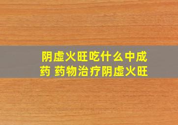 阴虚火旺吃什么中成药 药物治疗阴虚火旺