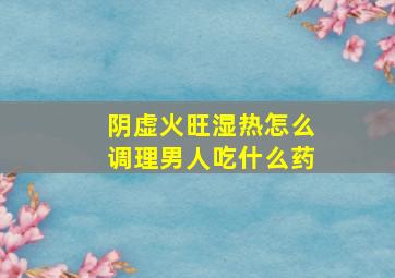 阴虚火旺湿热怎么调理男人吃什么药