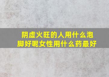 阴虚火旺的人用什么泡脚好呢女性用什么药最好