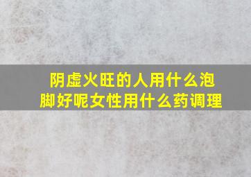 阴虚火旺的人用什么泡脚好呢女性用什么药调理