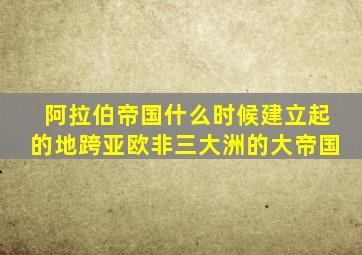 阿拉伯帝国什么时候建立起的地跨亚欧非三大洲的大帝国