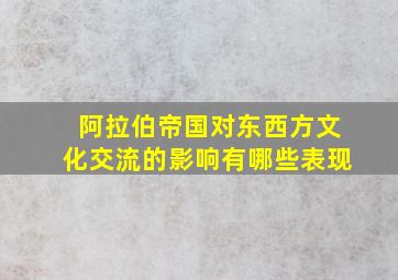 阿拉伯帝国对东西方文化交流的影响有哪些表现