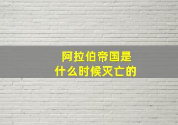 阿拉伯帝国是什么时候灭亡的