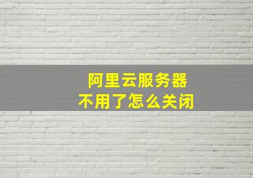 阿里云服务器不用了怎么关闭