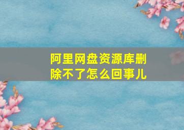 阿里网盘资源库删除不了怎么回事儿