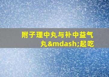 附子理中丸与补中益气丸—起吃