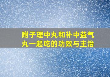 附子理中丸和补中益气丸一起吃的功效与主治