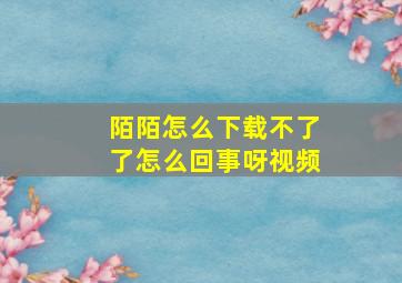 陌陌怎么下载不了了怎么回事呀视频