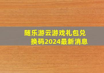 随乐游云游戏礼包兑换码2024最新消息