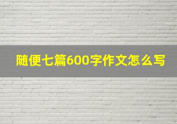 随便七篇600字作文怎么写