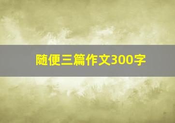 随便三篇作文300字